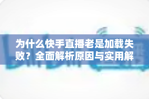为什么快手直播老是加载失败?全面解析原因与实用解决方案指南 为什么快手直播老是加载失败?全面解析原因与实用解决方案指南