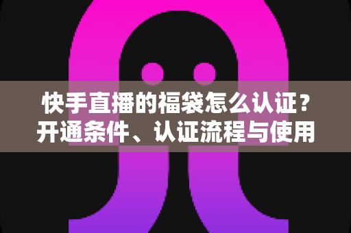 快手直播的福袋怎么认证？开通条件、认证流程与使用技巧全解析