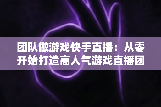 团队做游戏快手直播:从零开始打造高人气游戏直播团队的实战全攻略 团队做游戏快手直播:从零开始打造高人气游戏直播团队的实战全攻略