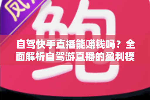 自驾快手直播能赚钱吗？全面解析自驾游直播的盈利模式、真实收入与新手实战攻略