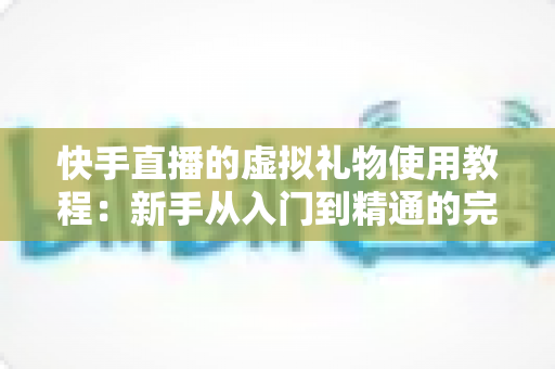 快手直播的虚拟礼物使用教程：新手从入门到精通的完整指南