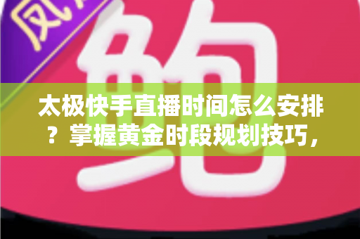 太极快手直播时间怎么安排？掌握黄金时段规划技巧，让太极教学直播间人气稳步提升