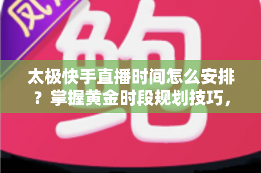 太极快手直播时间怎么安排？掌握黄金时段规划技巧，让太极教学直播间人气稳步提升