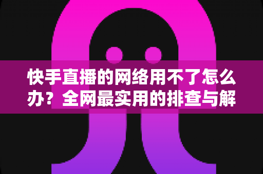 快手直播的网络用不了怎么办？全网最实用的排查与解决指南