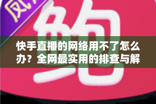 快手直播的网络用不了怎么办？全网最实用的排查与解决指南
