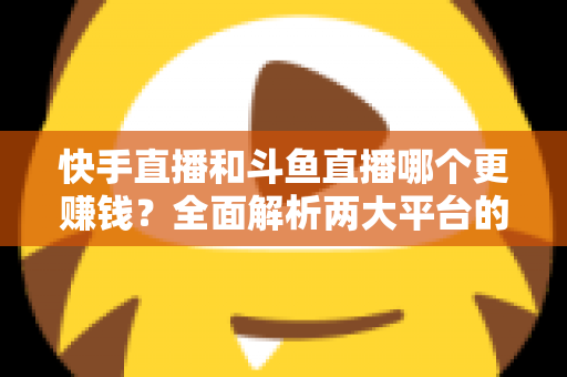 快手直播和斗鱼直播哪个更赚钱?全面解析两大平台的收入差异与变现潜力 快手直播和斗鱼直播哪个更赚钱?全面解析两大平台的收入差异与变现潜力