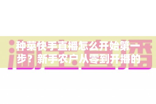 种菜快手直播怎么开始第一步?新手农户从零到开播的完整实战指南 种菜快手直播怎么开始第一步?新手农户从零到开播的完整实战指南
