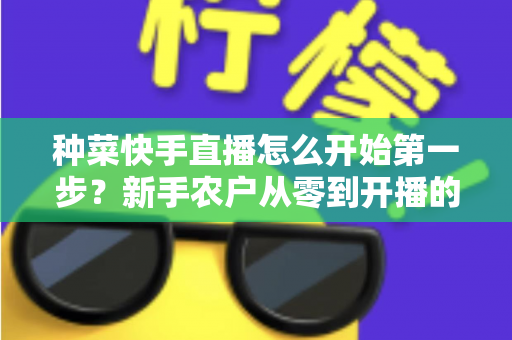种菜快手直播怎么开始第一步？新手农户从零到开播的完整实战指南