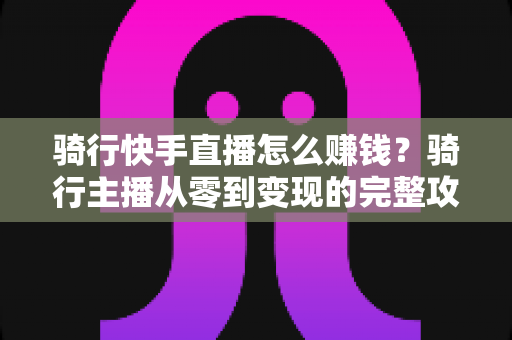骑行快手直播怎么赚钱？骑行主播从零到变现的完整攻略指南
