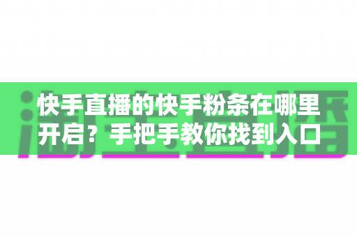 快手直播的快手粉条在哪里开启？手把手教你找到入口并高效投放的完整指南