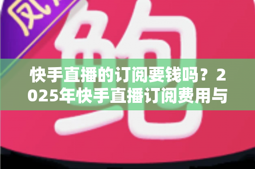 快手直播的订阅要钱吗?2025年快手直播订阅费用与权益完全解析指南 快手直播的订阅要钱吗?2025年快手直播订阅费用与权益完全解析指南