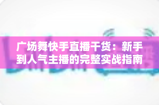 广场舞快手直播干货：新手到人气主播的完整实战指南