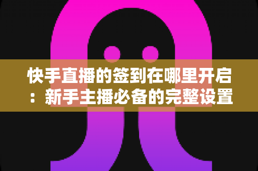 快手直播的签到在哪里开启：新手主播必备的完整设置教程与互动攻略