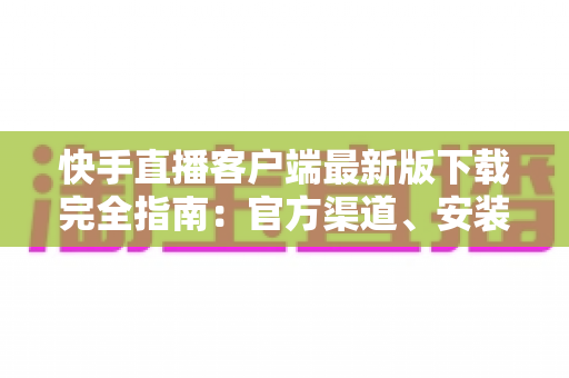 快手直播客户端最新版下载完全指南:官方渠道、安装步骤与功能亮点一网打尽 快手直播客户端最新版下载完全指南:官方渠道、安装步骤与功能亮点一网打尽