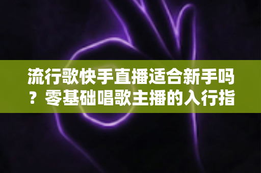 流行歌快手直播适合新手吗？零基础唱歌主播的入行指南与实战技巧
