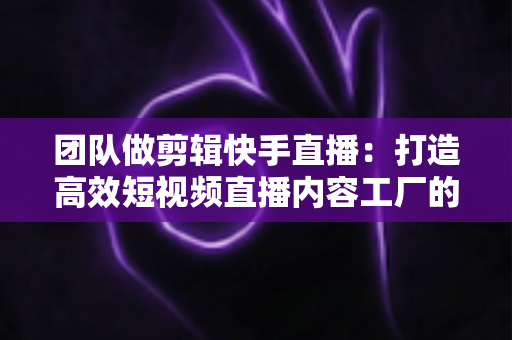 团队做剪辑快手直播:打造高效短视频直播内容工厂的完整指南 团队做剪辑快手直播:打造高效短视频直播内容工厂的完整指南