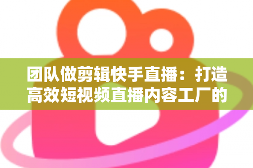 团队做剪辑快手直播:打造高效短视频直播内容工厂的完整指南 团队做剪辑快手直播:打造高效短视频直播内容工厂的完整指南