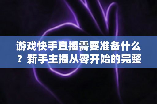 游戏快手直播需要准备什么?新手主播从零开始的完整开播指南与装备清单 游戏快手直播需要准备什么?新手主播从零开始的完整开播指南与装备清单