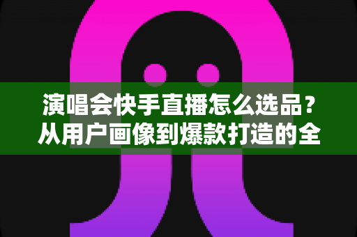 演唱会快手直播怎么选品?从用户画像到爆款打造的全流程实战指南 演唱会快手直播怎么选品?从用户画像到爆款打造的全流程实战指南