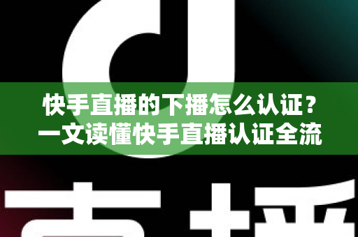 快手直播的下播怎么认证？一文读懂快手直播认证全流程与下播后操作指南