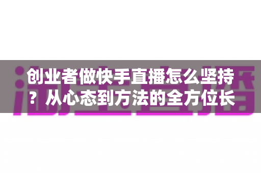 创业者做快手直播怎么坚持?从心态到方法的全方位长效运营实战指南 创业者做快手直播怎么坚持?从心态到方法的全方位长效运营实战指南