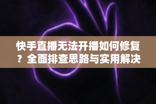 快手直播无法开播如何修复？全面排查思路与实用解决方案大全