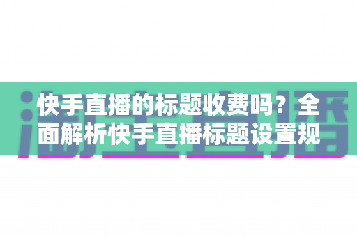 快手直播的标题收费吗?全面解析快手直播标题设置规则、免费方法与避坑指南 快手直播的标题收费吗?全面解析快手直播标题设置规则、免费方法与避坑指南