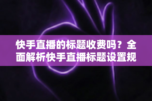 快手直播的标题收费吗?全面解析快手直播标题设置规则、免费方法与避坑指南 快手直播的标题收费吗?全面解析快手直播标题设置规则、免费方法与避坑指南