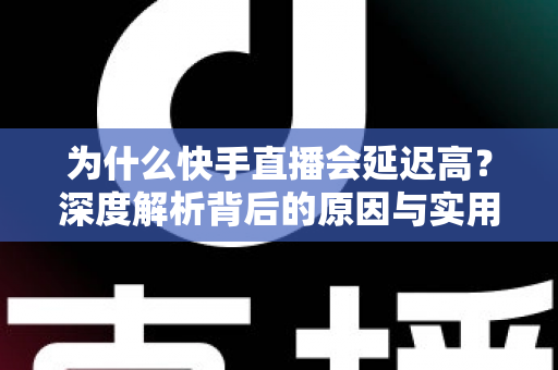 为什么快手直播会延迟高?深度解析背后的原因与实用解决方案 为什么快手直播会延迟高?深度解析背后的原因与实用解决方案