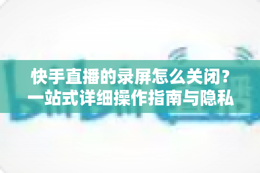 快手直播的录屏怎么关闭?一站式详细操作指南与隐私保护技巧 快手直播的录屏怎么关闭?一站式详细操作指南与隐私保护技巧
