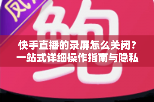 快手直播的录屏怎么关闭?一站式详细操作指南与隐私保护技巧 快手直播的录屏怎么关闭?一站式详细操作指南与隐私保护技巧