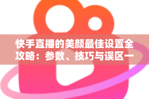 快手直播的美颜最佳设置全攻略:参数、技巧与误区一网打尽 快手直播的美颜最佳设置全攻略:参数、技巧与误区一网打尽