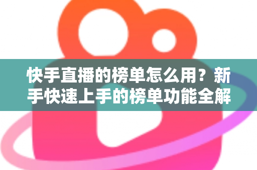 快手直播的榜单怎么用？新手快速上手的榜单功能全解析与实战指南