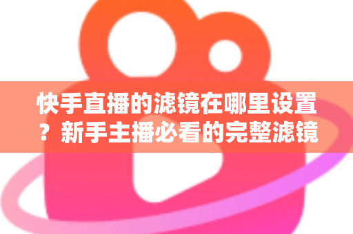 快手直播的滤镜在哪里设置?新手主播必看的完整滤镜设置教程与实用技巧 快手直播的滤镜在哪里设置?新手主播必看的完整滤镜设置教程与实用技巧
