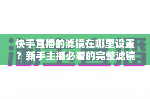 快手直播的滤镜在哪里设置?新手主播必看的完整滤镜设置教程与实用技巧 快手直播的滤镜在哪里设置?新手主播必看的完整滤镜设置教程与实用技巧
