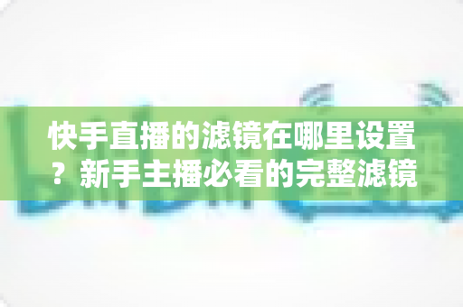 快手直播的滤镜在哪里设置?新手主播必看的完整滤镜设置教程与实用技巧 快手直播的滤镜在哪里设置?新手主播必看的完整滤镜设置教程与实用技巧