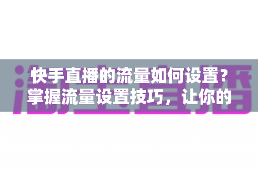 快手直播的流量如何设置？掌握流量设置技巧，让你的直播间人气飙升的秘密全解析