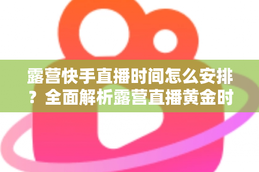 露营快手直播时间怎么安排?全面解析露营直播黄金时段规划指南 露营快手直播时间怎么安排?全面解析露营直播黄金时段规划指南