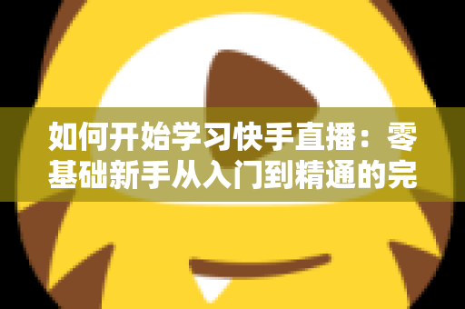 如何开始学习快手直播：零基础新手从入门到精通的完整实战指南