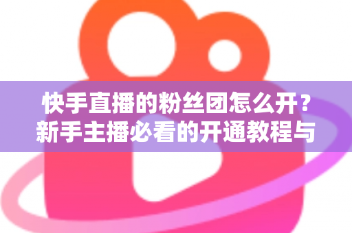 快手直播的粉丝团怎么开?新手主播必看的开通教程与粉丝团运营全攻略 快手直播的粉丝团怎么开?新手主播必看的开通教程与粉丝团运营全攻略