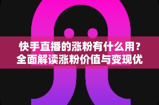 快手直播的涨粉有什么用？全面解读涨粉价值与变现优势