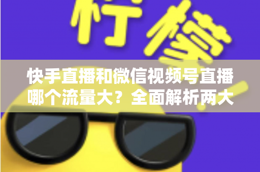 快手直播和微信视频号直播哪个流量大？全面解析两大直播平台的流量真相与运营策略