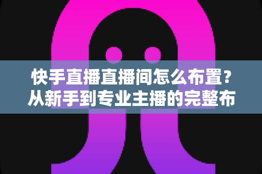 快手直播直播间怎么布置？从新手到专业主播的完整布置指南与实操技巧