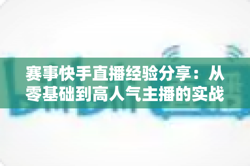 赛事快手直播经验分享：从零基础到高人气主播的实战指南