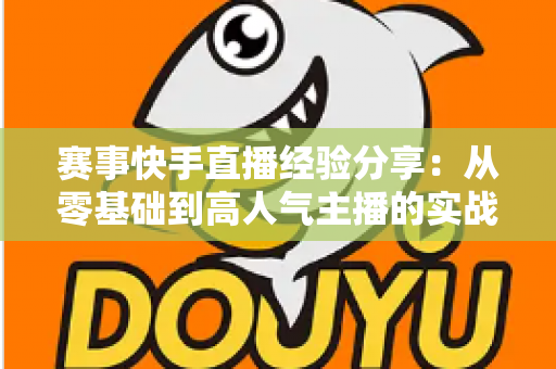赛事快手直播经验分享：从零基础到高人气主播的实战指南
