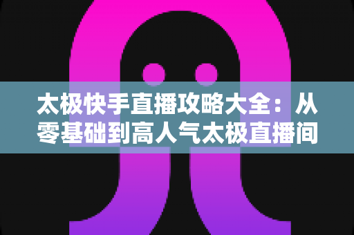 太极快手直播攻略大全：从零基础到高人气太极直播间的完全指南