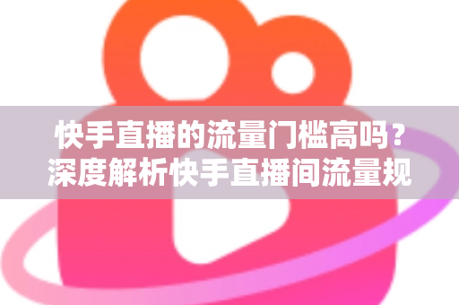 快手直播的流量门槛高吗？深度解析快手直播间流量规则与新手破局实战指南