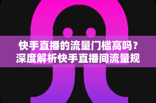快手直播的流量门槛高吗？深度解析快手直播间流量规则与新手破局实战指南