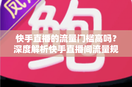 快手直播的流量门槛高吗？深度解析快手直播间流量规则与新手破局实战指南