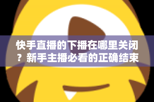 快手直播的下播在哪里关闭?新手主播必看的正确结束直播全流程指南 快手直播的下播在哪里关闭?新手主播必看的正确结束直播全流程指南
